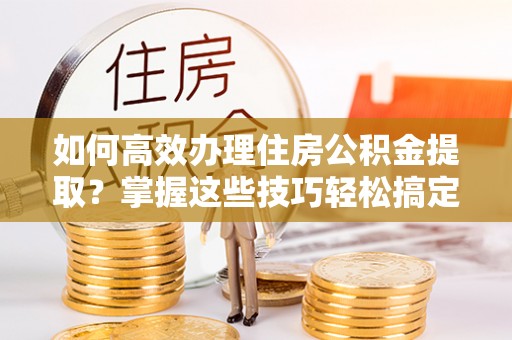 益阳如何高效办理住房公积金提取？掌握这些技巧轻松搞定