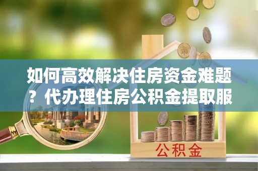 益阳如何高效解决住房资金难题？代办理住房公积金提取服务助您轻松应对