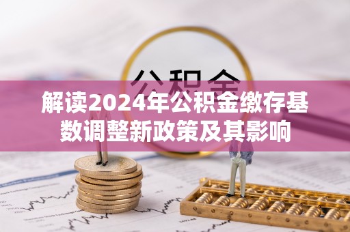 益阳解读2024年公积金缴存基数调整新政策及其影响