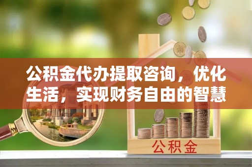 益阳公积金代办提取咨询，优化生活，实现财务自由的智慧选择