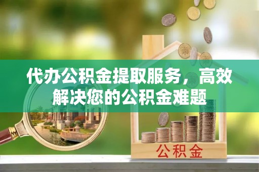 益阳代办公积金提取服务，高效解决您的公积金难题