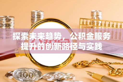 益阳探索未来趋势，公积金服务提升的创新路径与实践