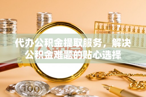 益阳代办公积金提取服务，解决公积金难题的贴心选择