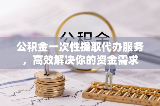 益阳公积金一次性提取代办服务，高效解决你的资金需求