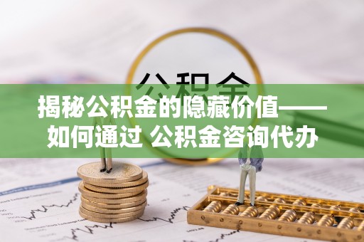 益阳揭秘公积金的隐藏价值——如何通过 公积金咨询代办提取 优化财富管理