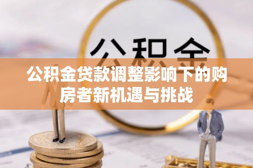 益阳公积金贷款调整影响下的购房者新机遇与挑战
