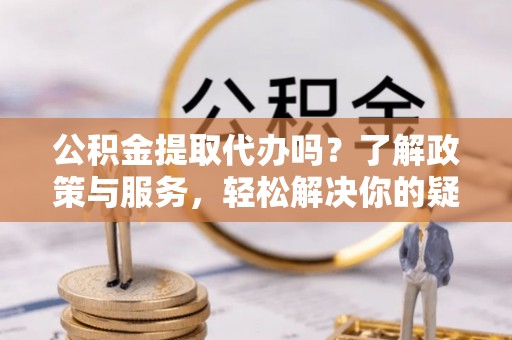 益阳公积金提取代办吗？了解政策与服务，轻松解决你的疑问