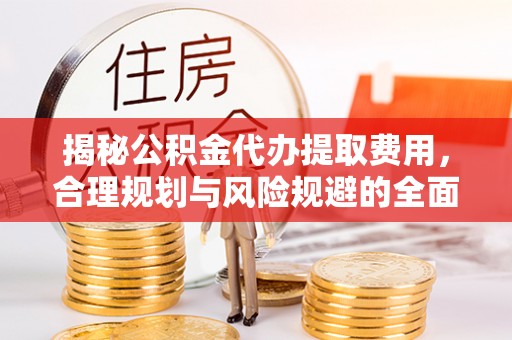 益阳揭秘公积金代办提取费用，合理规划与风险规避的全面指南