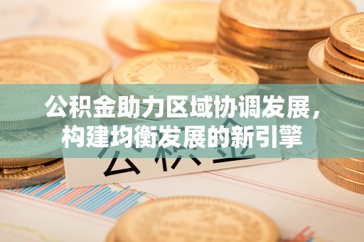 益阳公积金助力区域协调发展，构建均衡发展的新引擎