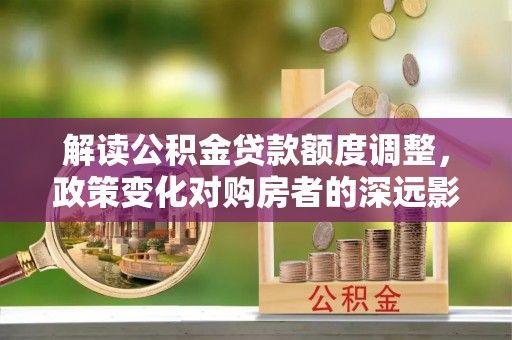 益阳解读公积金贷款额度调整，政策变化对购房者的深远影响