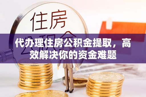 益阳代办理住房公积金提取，高效解决你的资金难题
