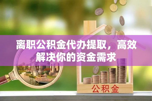 益阳离职公积金代办提取，高效解决你的资金需求