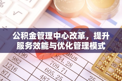 益阳公积金管理中心改革，提升服务效能与优化管理模式