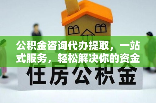 益阳公积金咨询代办提取，一站式服务，轻松解决你的资金难题