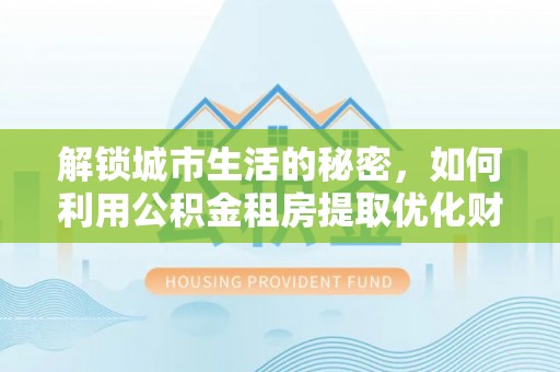 益阳解锁城市生活的秘密，如何利用公积金租房提取优化财务规划
