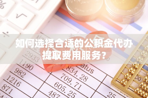 益阳如何选择合适的公积金代办提取费用服务？