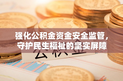 益阳强化公积金资金安全监管，守护民生福祉的坚实屏障