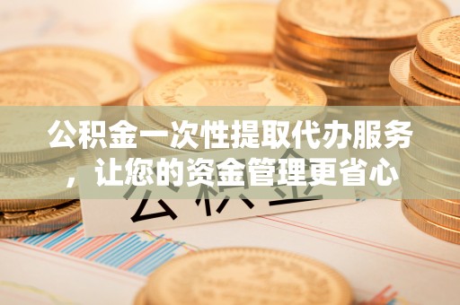 益阳公积金一次性提取代办服务，让您的资金管理更省心