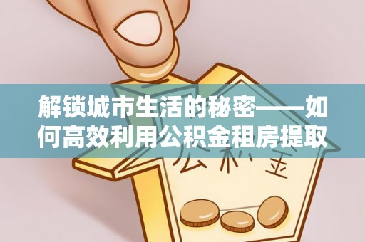 益阳解锁城市生活的秘密——如何高效利用公积金租房提取政策优化居住体验