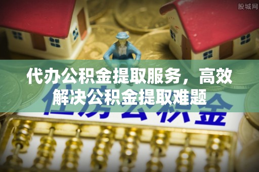 益阳代办公积金提取服务，高效解决公积金提取难题
