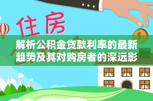 益阳解析公积金贷款利率的最新趋势及其对购房者的深远影响