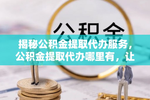 益阳揭秘公积金提取代办服务，公积金提取代办哪里有，让你省时省心的解决方案
