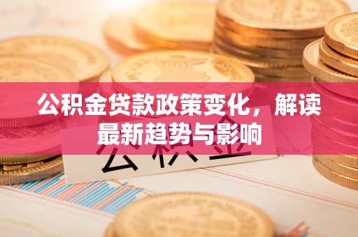 益阳公积金贷款政策变化，解读最新趋势与影响