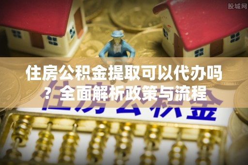益阳住房公积金提取可以代办吗？全面解析政策与流程