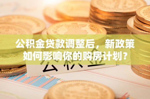 益阳公积金贷款调整后，新政策如何影响你的购房计划？