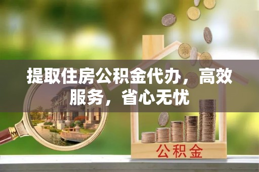 益阳提取住房公积金代办，高效服务，省心无忧