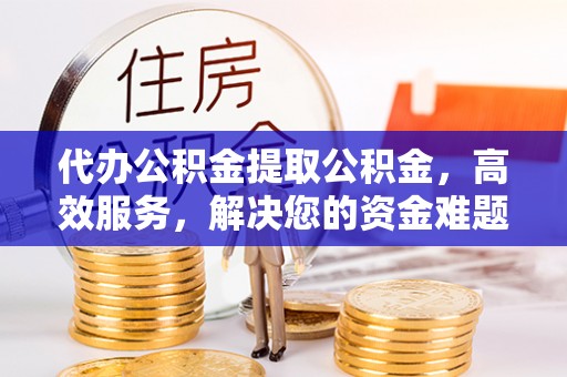 益阳代办公积金提取公积金，高效服务，解决您的资金难题