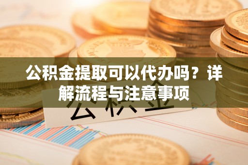 益阳公积金提取可以代办吗？详解流程与注意事项