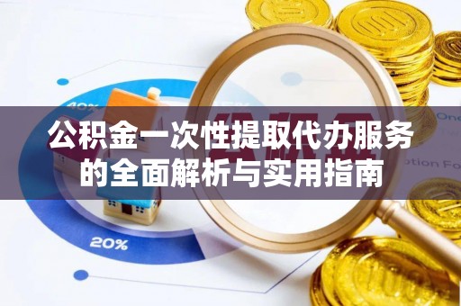 益阳公积金一次性提取代办服务的全面解析与实用指南