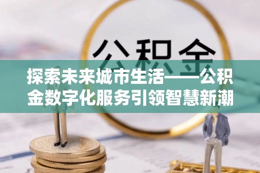 益阳探索未来城市生活——公积金数字化服务引领智慧新潮流