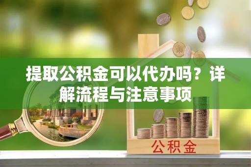 益阳提取公积金可以代办吗？详解流程与注意事项