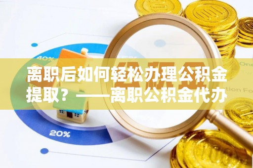 益阳离职后如何轻松办理公积金提取？——离职公积金代办提取服务详解