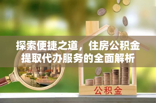 益阳探索便捷之道，住房公积金提取代办服务的全面解析