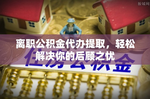 益阳离职公积金代办提取，轻松解决你的后顾之忧