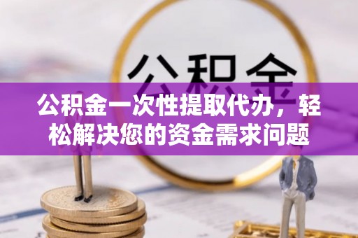 益阳公积金一次性提取代办，轻松解决您的资金需求问题
