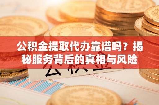 益阳公积金提取代办靠谱吗？揭秘服务背后的真相与风险