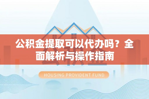 益阳公积金提取可以代办吗？全面解析与操作指南