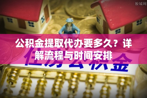 益阳公积金提取代办要多久？详解流程与时间安排