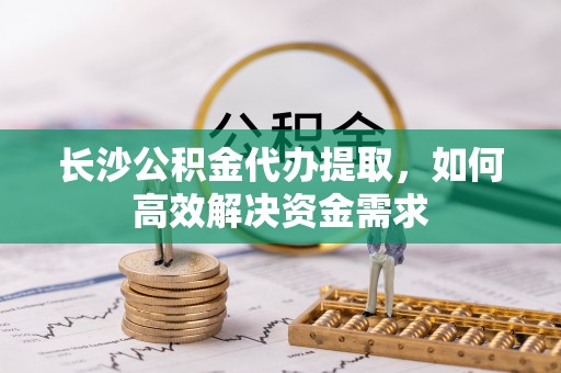 益阳长沙公积金代办提取，如何高效解决资金需求