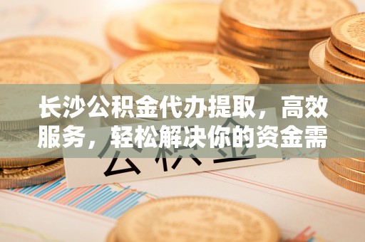 益阳长沙公积金代办提取，高效服务，轻松解决你的资金需求