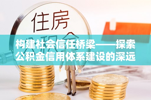 益阳构建社会信任桥梁——探索公积金信用体系建设的深远意义