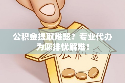 益阳公积金提取难题？专业代办为您排忧解难！