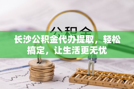 益阳长沙公积金代办提取，轻松搞定，让生活更无忧