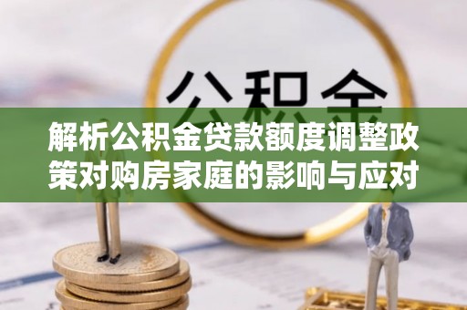 益阳解析公积金贷款额度调整政策对购房家庭的影响与应对策略