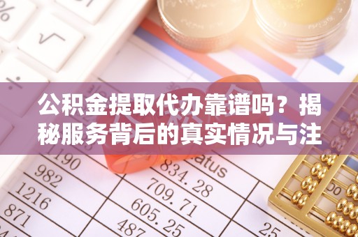 益阳公积金提取代办靠谱吗？揭秘服务背后的真实情况与注意事项