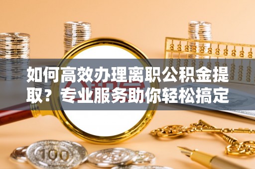 益阳如何高效办理离职公积金提取？专业服务助你轻松搞定